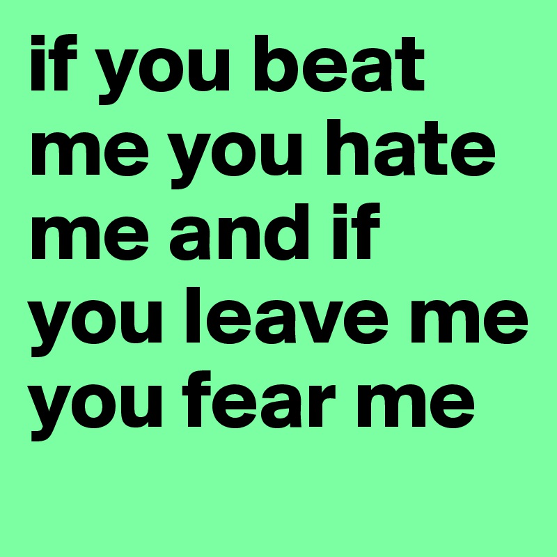 if you beat me you hate me and if you leave me you fear me