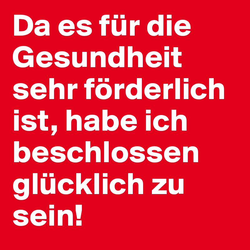 Da es für die Gesundheit sehr förderlich ist, habe ich beschlossen glücklich zu sein!