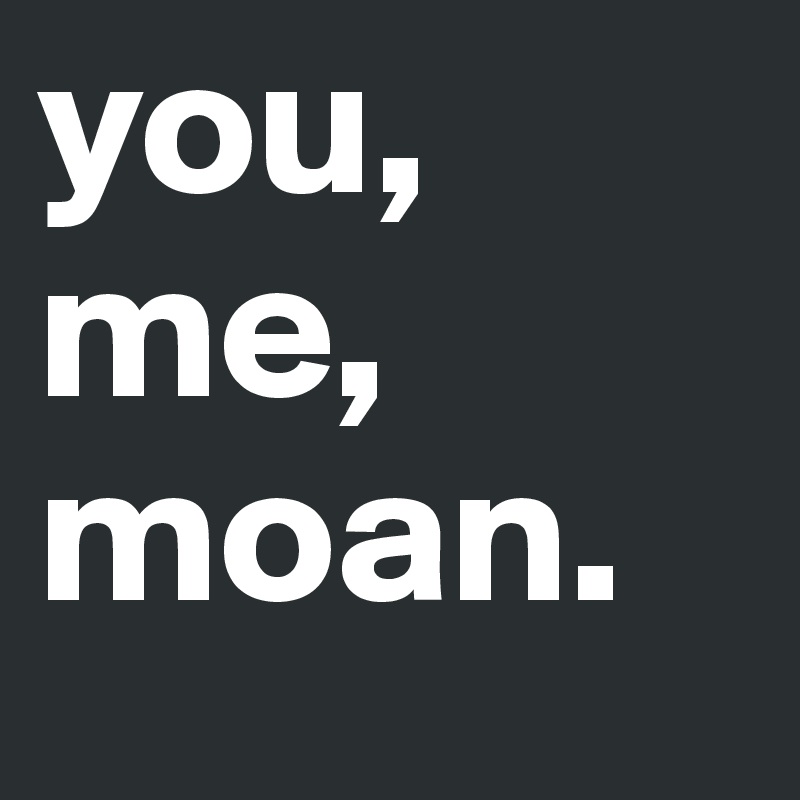 you,
me,
moan.