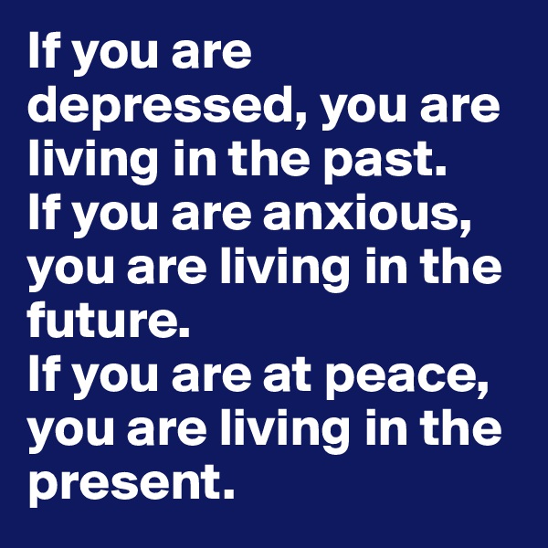 If you are depressed, you are living in the past.
If you are anxious, you are living in the future.
If you are at peace, you are living in the present.