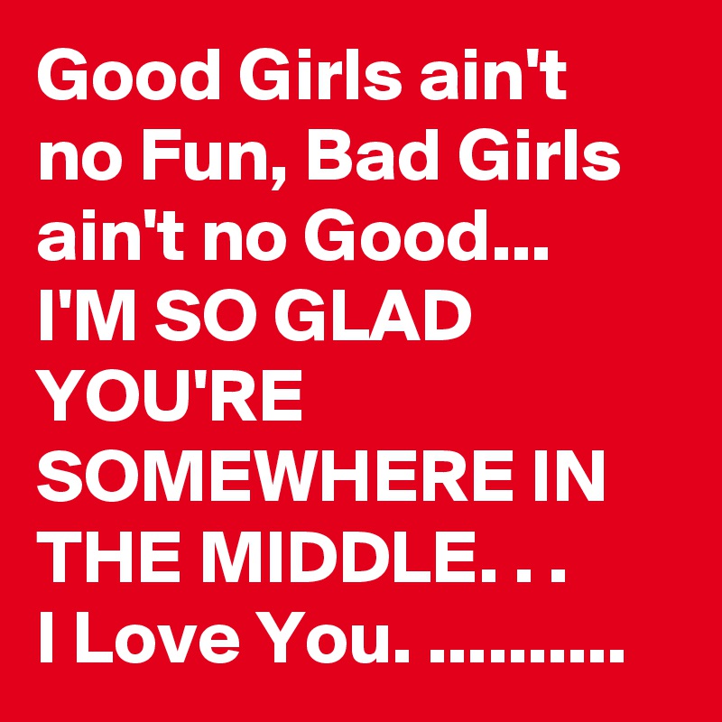 Good Girls ain't no Fun, Bad Girls ain't no Good...
I'M SO GLAD YOU'RE SOMEWHERE IN THE MIDDLE. . .
I Love You. ..........