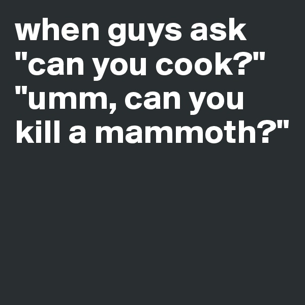 when guys ask "can you cook?"
"umm, can you kill a mammoth?" 


