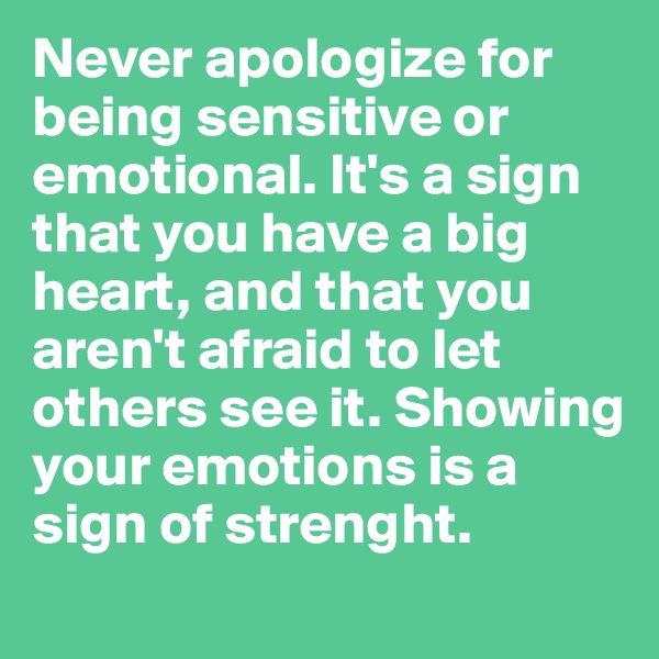 Never apologize for being sensitive or emotional. It's a sign that you have a big heart, and that you aren't afraid to let others see it. Showing your emotions is a sign of strenght.