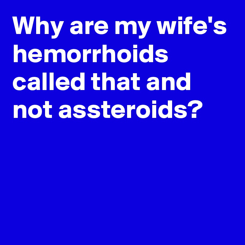 Why are my wife's hemorrhoids called that and not assteroids?


