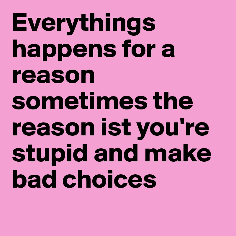 Everythings happens for a reason sometimes the reason ist you're stupid and make bad choices 
