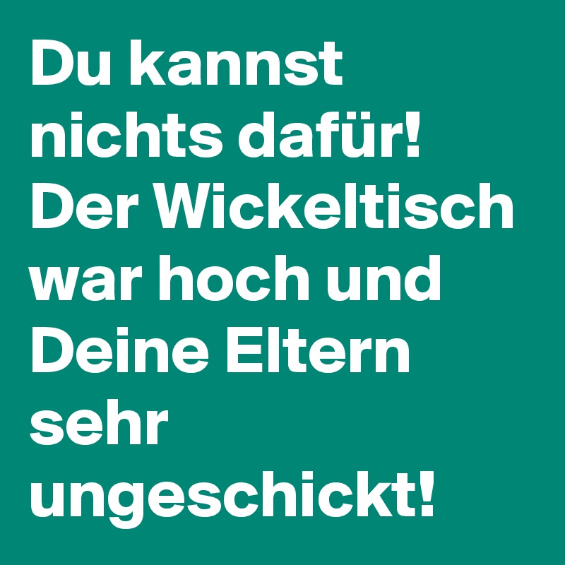 Du kannst nichts dafür!
Der Wickeltisch war hoch und Deine Eltern sehr ungeschickt!