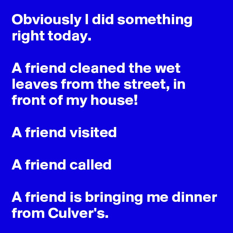 Obviously I did something right today.

A friend cleaned the wet leaves from the street, in front of my house!

A friend visited

A friend called

A friend is bringing me dinner from Culver's.