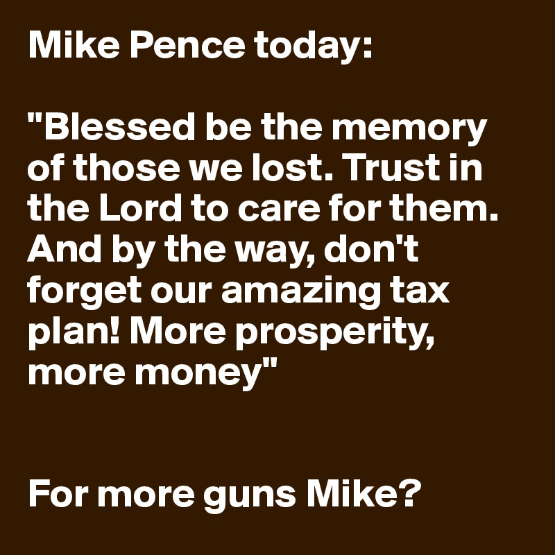 Mike Pence today:

"Blessed be the memory of those we lost. Trust in the Lord to care for them. And by the way, don't forget our amazing tax plan! More prosperity, more money"


For more guns Mike?
