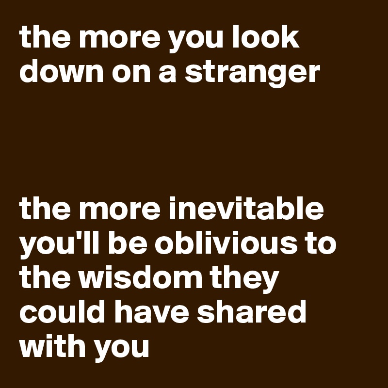 the more you look down on a stranger



the more inevitable you'll be oblivious to the wisdom they could have shared with you