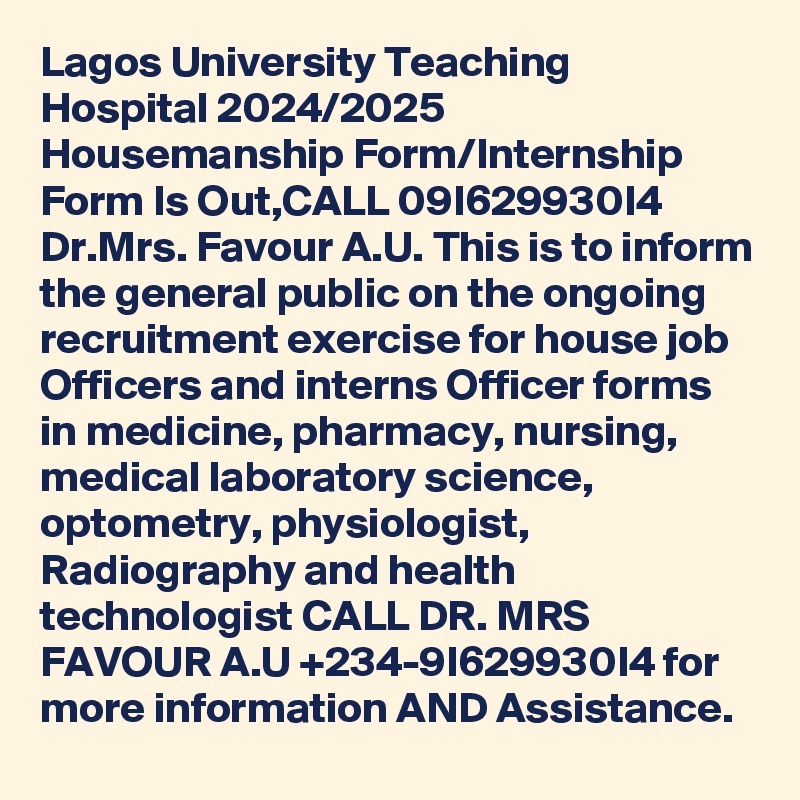 Lagos University Teaching Hospital 2024/2025 Housemanship Form/Internship Form Is Out,CALL 09I629930I4 Dr.Mrs. Favour A.U. This is to inform the general public on the ongoing recruitment exercise for house job Officers and interns Officer forms in medicine, pharmacy, nursing, medical laboratory science, optometry, physiologist, Radiography and health technologist CALL DR. MRS FAVOUR A.U +234-9I629930I4 for more information AND Assistance.