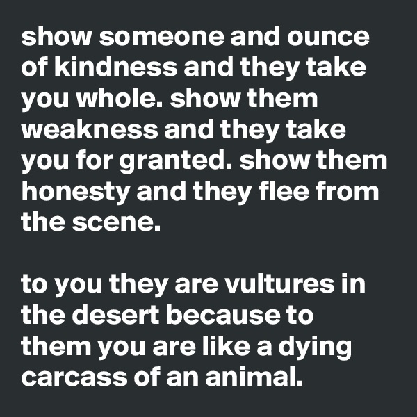 show someone and ounce of kindness and they take you whole. show them weakness and they take you for granted. show them honesty and they flee from the scene.

to you they are vultures in the desert because to them you are like a dying carcass of an animal.