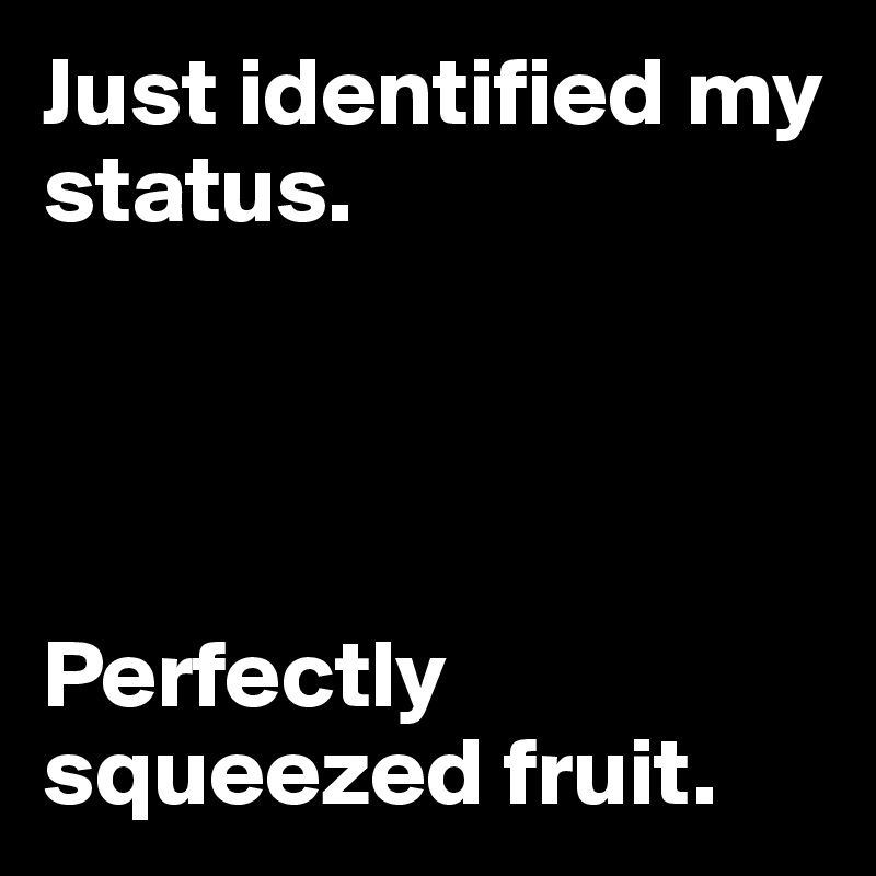 Just identified my status. 




Perfectly squeezed fruit.