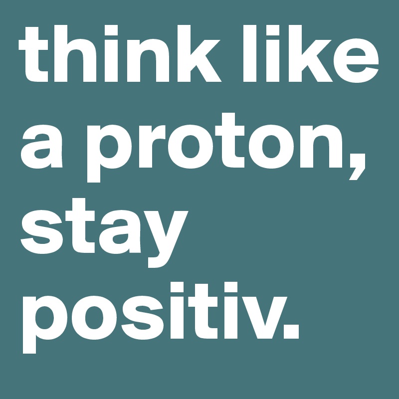 think like a proton, stay positiv.