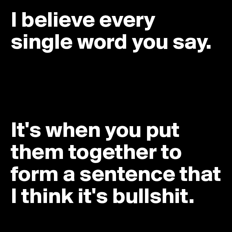 I believe every single word you say. 



It's when you put them together to form a sentence that I think it's bullshit.