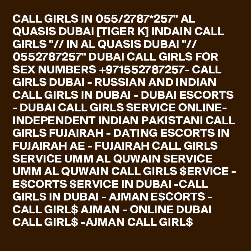 CALL GIRLS IN 055/2787*257" AL QUASIS DUBAI [TIGER K] INDAIN CALL GIRLS "// IN AL QUASIS DUBAI "// 0552787257" DUBAI CALL GIRLS FOR SEX NUMBERS +971552787257- CALL GIRLS DUBAI - RUSSIAN AND INDIAN CALL GIRLS IN DUBAI - DUBAI ESCORTS - DUBAI CALL GIRLS SERVICE ONLINE-  INDEPENDENT INDIAN PAKISTANI CALL GIRLS FUJAIRAH - DATING ESCORTS IN FUJAIRAH AE - FUJAIRAH CALL GIRLS SERVICE UMM AL QUWAIN $ERVICE UMM AL QUWAIN CALL GIRLS $ERVICE - E$CORTS $ERVICE IN DUBAI -CALL GIRL$ IN DUBAI - AJMAN E$CORTS - CALL GIRL$ AJMAN - ONLINE DUBAI CALL GIRL$ -AJMAN CALL GIRL$ 