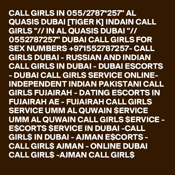 CALL GIRLS IN 055/2787*257" AL QUASIS DUBAI [TIGER K] INDAIN CALL GIRLS "// IN AL QUASIS DUBAI "// 0552787257" DUBAI CALL GIRLS FOR SEX NUMBERS +971552787257- CALL GIRLS DUBAI - RUSSIAN AND INDIAN CALL GIRLS IN DUBAI - DUBAI ESCORTS - DUBAI CALL GIRLS SERVICE ONLINE-  INDEPENDENT INDIAN PAKISTANI CALL GIRLS FUJAIRAH - DATING ESCORTS IN FUJAIRAH AE - FUJAIRAH CALL GIRLS SERVICE UMM AL QUWAIN $ERVICE UMM AL QUWAIN CALL GIRLS $ERVICE - E$CORTS $ERVICE IN DUBAI -CALL GIRL$ IN DUBAI - AJMAN E$CORTS - CALL GIRL$ AJMAN - ONLINE DUBAI CALL GIRL$ -AJMAN CALL GIRL$ 