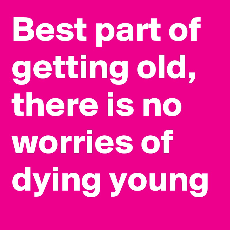 Best part of getting old,  there is no  worries of dying young