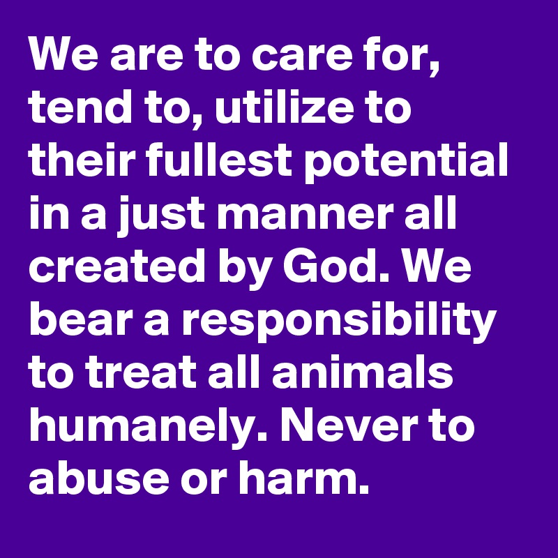 We are to care for, tend to, utilize to their fullest potential in a just manner all created by God. We bear a responsibility to treat all animals humanely. Never to abuse or harm.