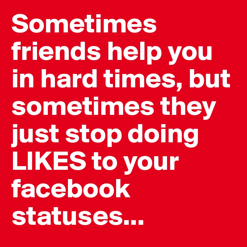 Sometimes friends help you in hard times, but sometimes they just stop doing LIKES to your facebook statuses...