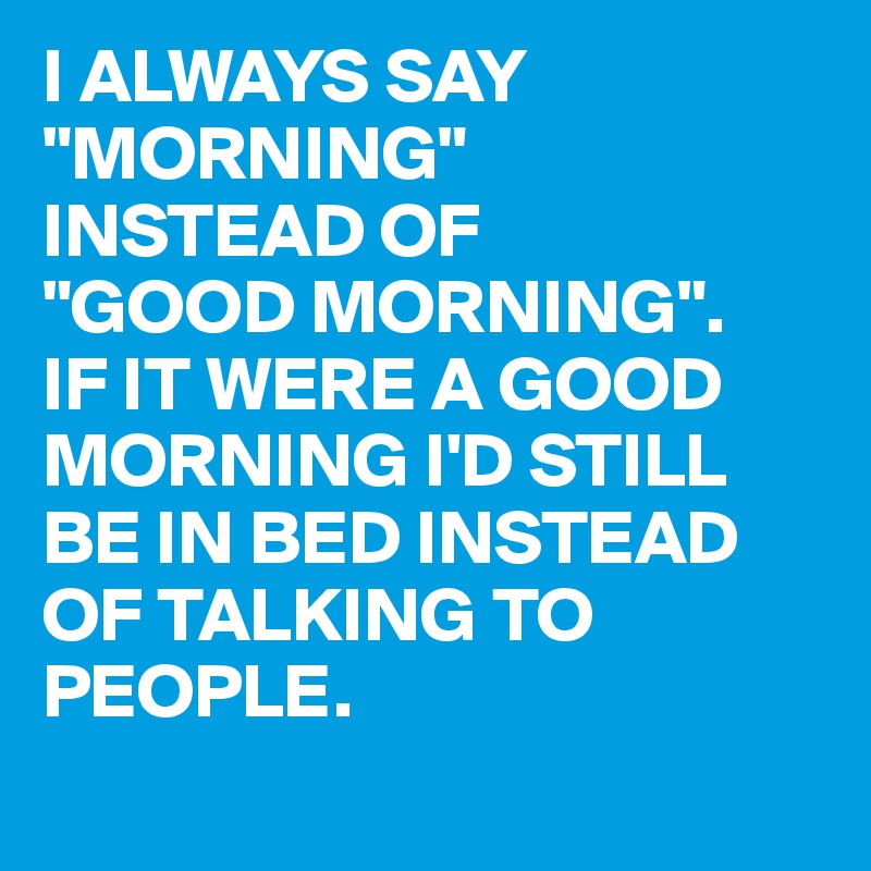 I ALWAYS SAY "MORNING" 
INSTEAD OF
"GOOD MORNING".
IF IT WERE A GOOD MORNING I'D STILL BE IN BED INSTEAD OF TALKING TO PEOPLE.
