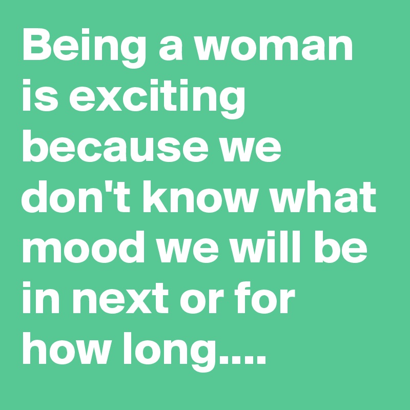 Being a woman is exciting because we don't know what mood we will be in next or for how long....
