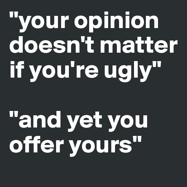 "your opinion doesn't matter if you're ugly" 

"and yet you offer yours"