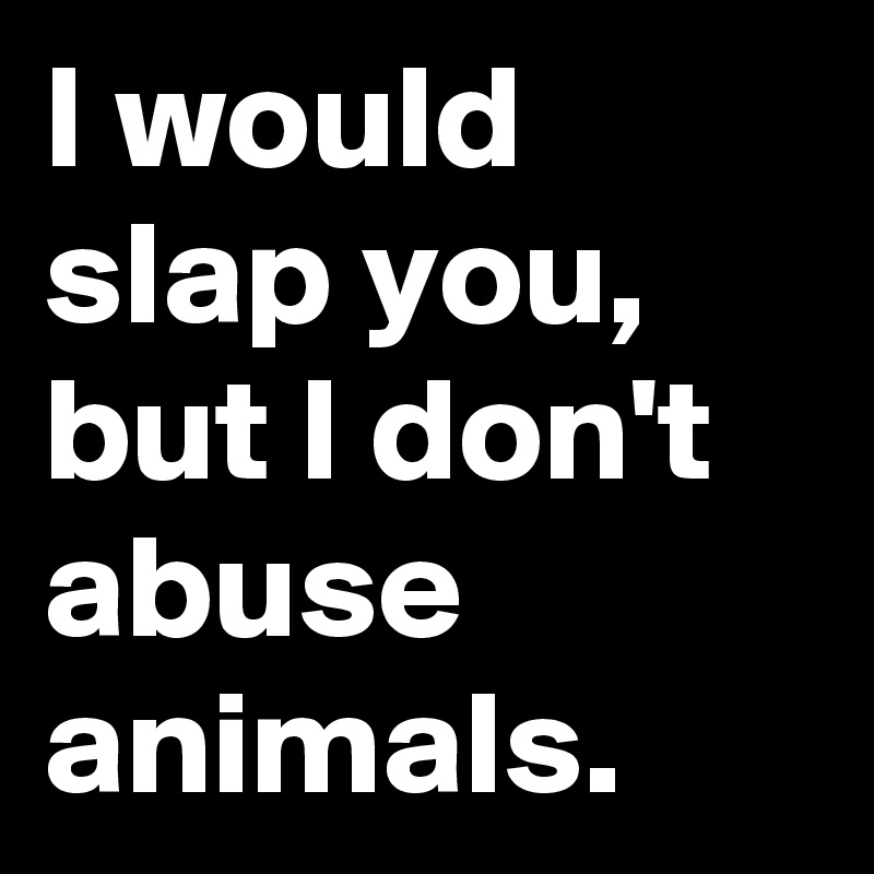 I would
slap you,
but I don't abuse animals.