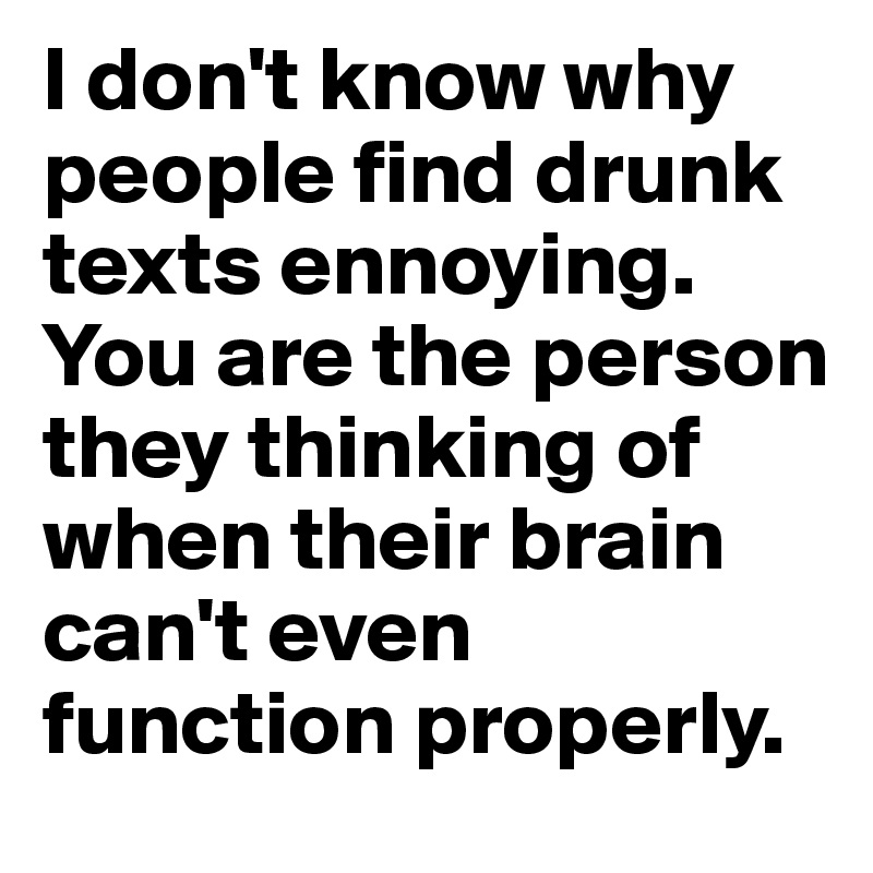 I don't know why people find drunk texts ennoying. You are the person they thinking of when their brain can't even function properly.