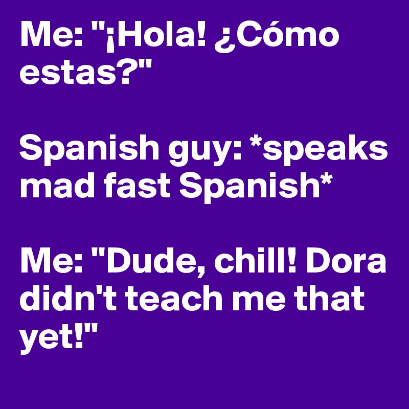 Me: "¡Hola! ¿Cómo estas?"

Spanish guy: *speaks mad fast Spanish*

Me: "Dude, chill! Dora didn't teach me that yet!"
