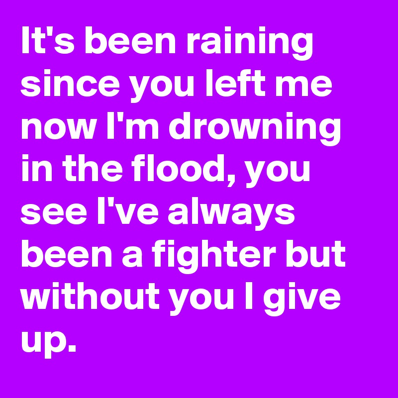 It's been raining since you left me now I'm drowning in the flood, you see I've always been a fighter but without you I give up.