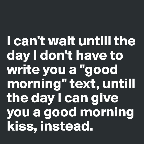 

I can't wait untill the day I don't have to write you a "good morning" text, untill the day I can give you a good morning kiss, instead.