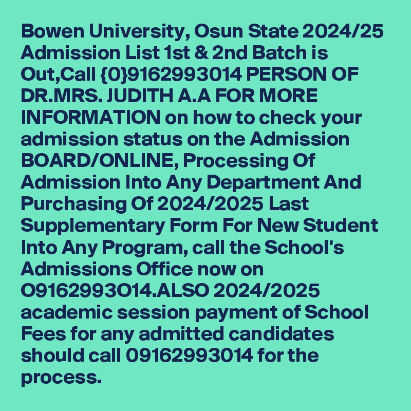 Bowen University, Osun State 2024/25 Admission List 1st & 2nd Batch is Out,Call {0}9162993014 PERSON OF DR.MRS. JUDITH A.A FOR MORE INFORMATION on how to check your admission status on the Admission BOARD/ONLINE, Processing Of Admission Into Any Department And Purchasing Of 2024/2025 Last Supplementary Form For New Student Into Any Program, call the School's Admissions Office now on O9162993O14.ALSO 2024/2025 academic session payment of School Fees for any admitted candidates should call 09162993014 for the process.