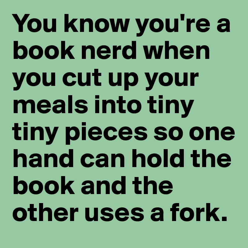 You know you're a book nerd when you cut up your meals into tiny tiny pieces so one hand can hold the book and the other uses a fork.