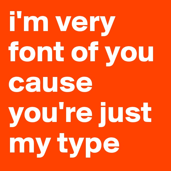 i'm very font of you cause you're just my type