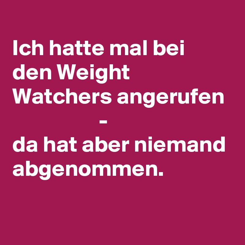 
Ich hatte mal bei den Weight Watchers angerufen
                   -
da hat aber niemand abgenommen.
