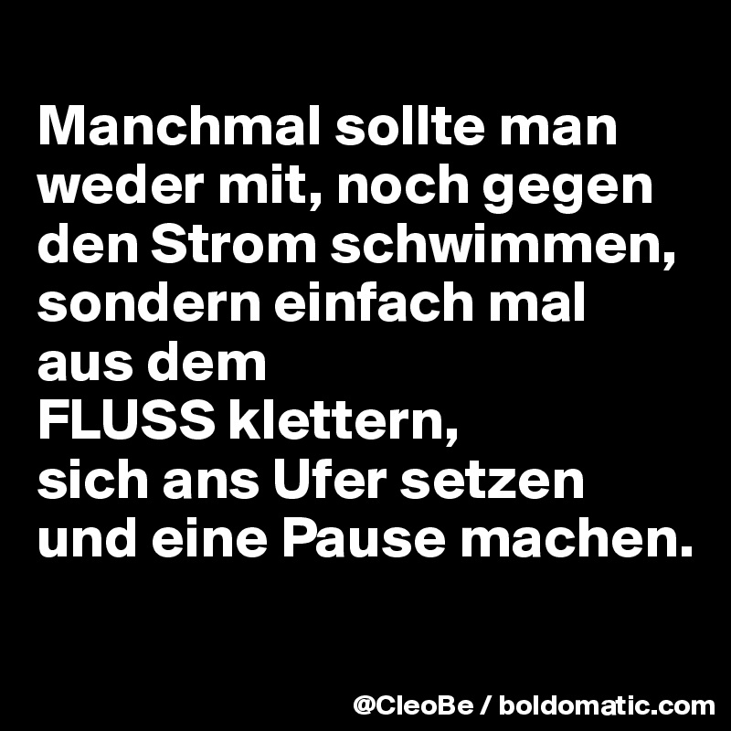 
Manchmal sollte man weder mit, noch gegen den Strom schwimmen, sondern einfach mal aus dem 
FLUSS klettern, 
sich ans Ufer setzen und eine Pause machen.

