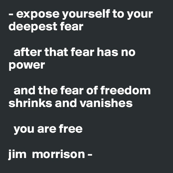 - expose yourself to your deepest fear

  after that fear has no power

  and the fear of freedom shrinks and vanishes

  you are free

jim  morrison -
