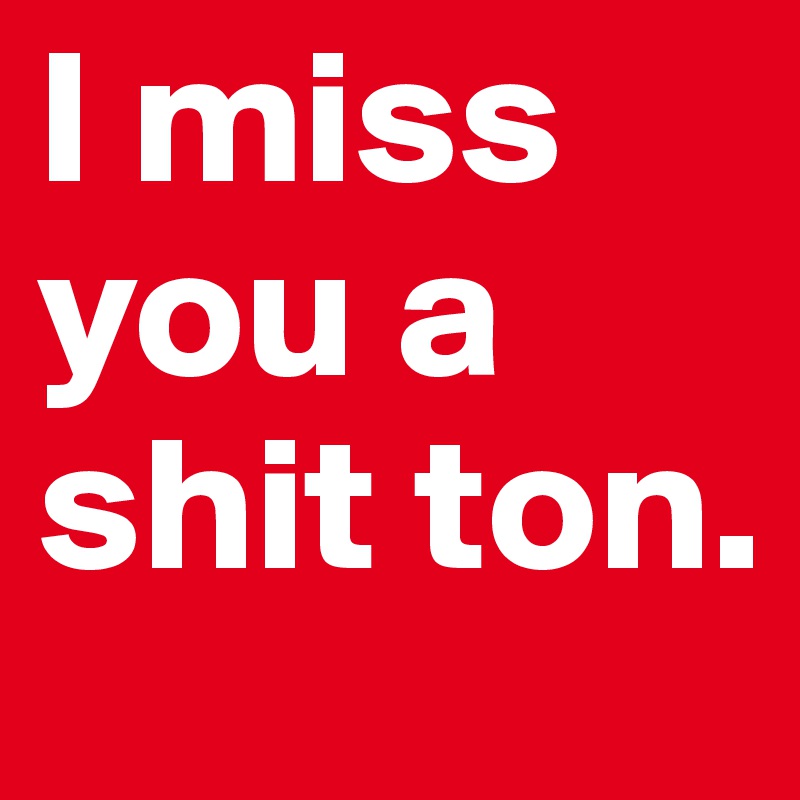 I miss you a shit ton.