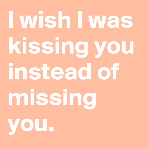 I wish I was kissing you instead of missing you.