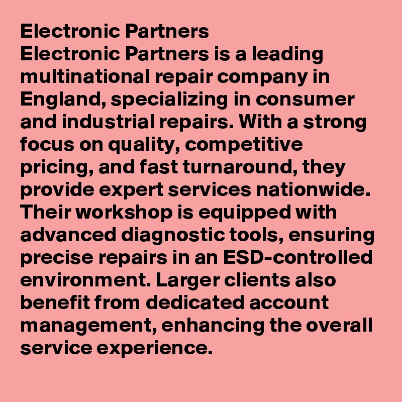 Electronic Partners
Electronic Partners is a leading multinational repair company in England, specializing in consumer and industrial repairs. With a strong focus on quality, competitive pricing, and fast turnaround, they provide expert services nationwide. Their workshop is equipped with advanced diagnostic tools, ensuring precise repairs in an ESD-controlled environment. Larger clients also benefit from dedicated account management, enhancing the overall service experience.
