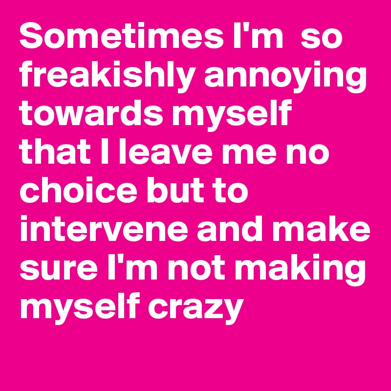 Sometimes I'm  so freakishly annoying towards myself that I leave me no choice but to intervene and make sure I'm not making myself crazy