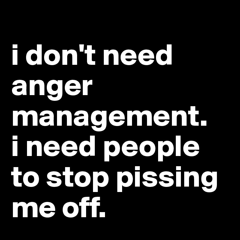 
i don't need anger management. 
i need people to stop pissing me off.