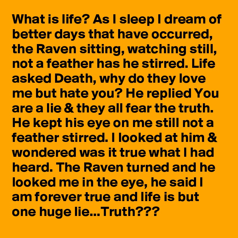 What is life? As I sleep I dream of better days that have occurred, the Raven sitting, watching still, not a feather has he stirred. Life asked Death, why do they love me but hate you? He replied You are a lie & they all fear the truth. He kept his eye on me still not a feather stirred. I looked at him & wondered was it true what I had heard. The Raven turned and he looked me in the eye, he said I am forever true and life is but one huge lie...Truth???