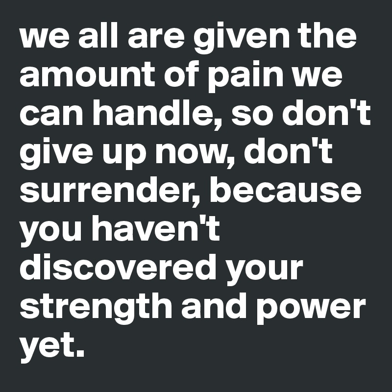 we all are given the amount of pain we can handle, so don't give up now, don't surrender, because you haven't discovered your strength and power yet.