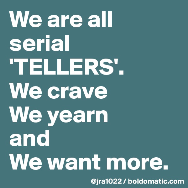 We are all                                           serial 'TELLERS'.      We crave         We yearn               and                     We want more.                    