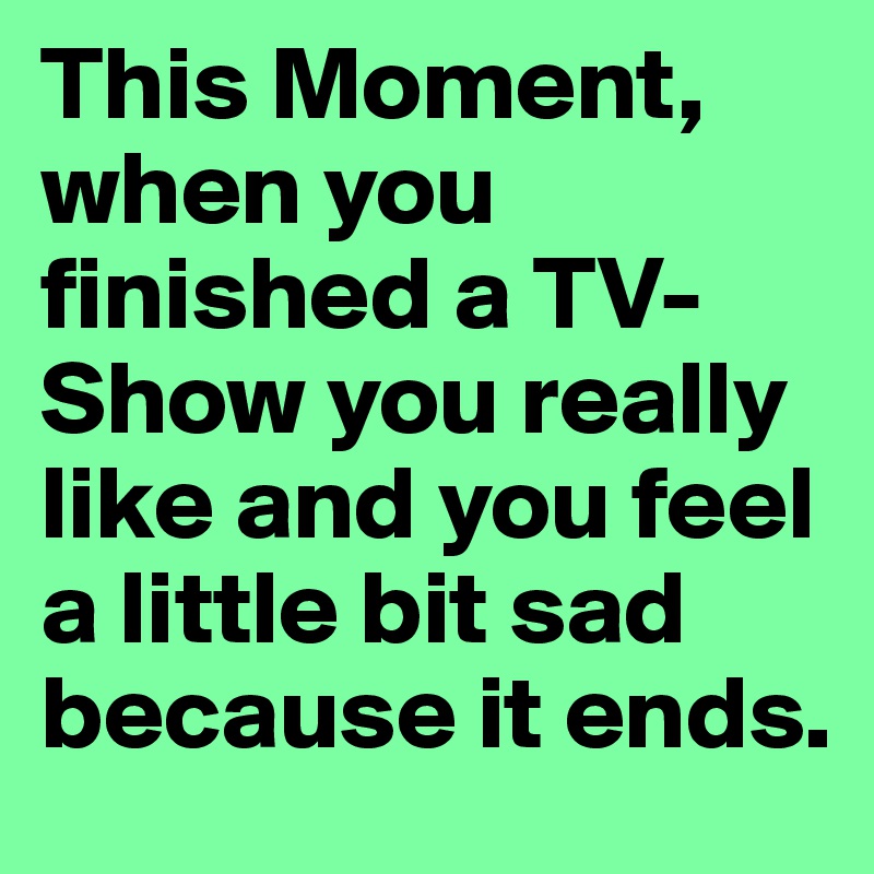This Moment, when you finished a TV-Show you really like and you feel a little bit sad because it ends.