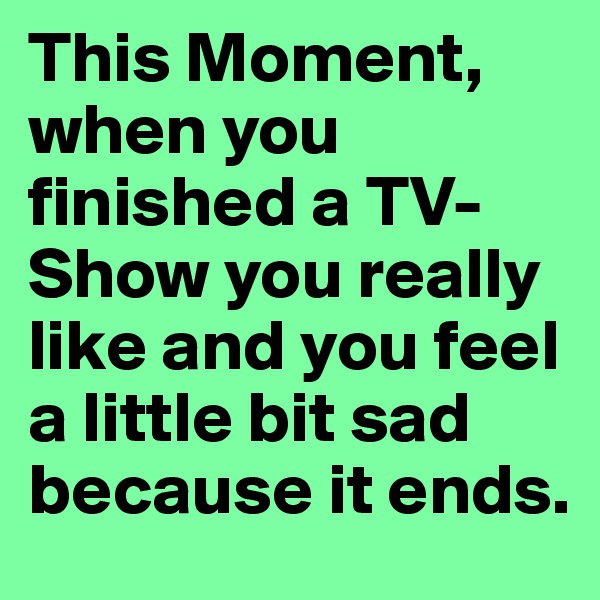 This Moment, when you finished a TV-Show you really like and you feel a little bit sad because it ends.