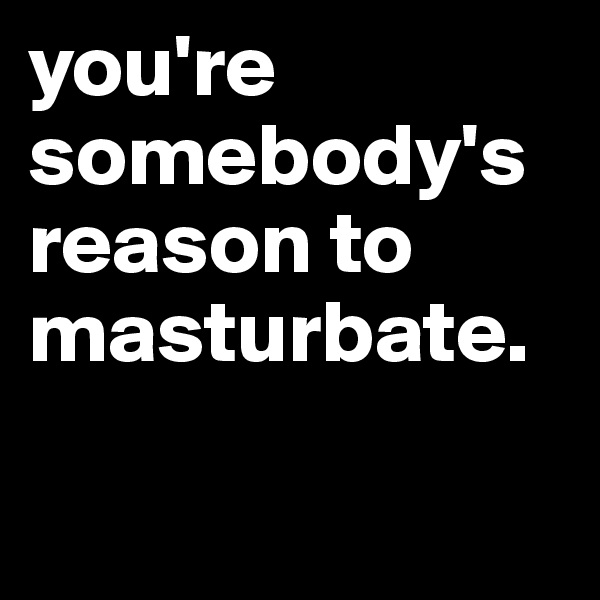 you're somebody's reason to masturbate.

