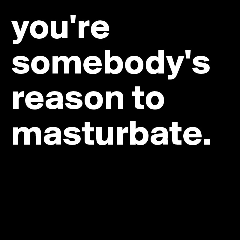 you're somebody's reason to masturbate.

