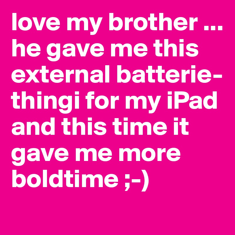 love my brother ... he gave me this external batterie-thingi for my iPad and this time it gave me more boldtime ;-)